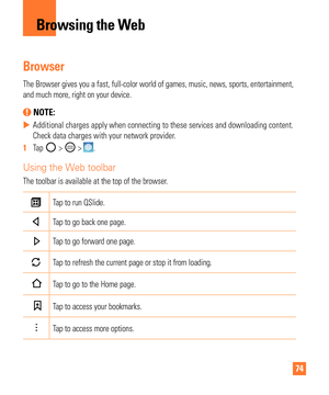 Page 7474
Browsing the Web
Browser
The Browser gives you a fast, full-color world of games, music, news, sp\
orts, entertainment, 
and much more, right on your device.
 NOTE: 
 
X Additional charges apply when connecting to these services and downloadi\
ng content. 
Check data charges with your network provider
.
1   Tap 
 >  > .
Using the Web toolbar
The toolbar is available at the top of the browser.
Tap to run QSlide.
Tap to go back one page.
Tap to go forward one page.
Tap to refresh the current page or...