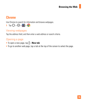Page 767676
Browsing the Web
Chrome
Use Chrome to search for information and browse webpages.
1  Tap 
 >  >  > .
Viewing webpages
Tap the address field, and then enter a web address or search criteria.
Opening a page
To open a new page, tap  > New tab.
 To go to another web page, tap a tab at the top of the screen to select t\
he page.  