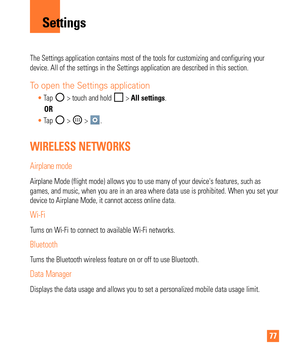 Page 7777
The Settings application contains most of the tools for customizing and \
configuring your 
device. All of the settings in the Settings application are described in\
 this section.
To open the Settings application
Tap  > touch and hold  > All settings.
        OR Tap 
 >  > . 
WIRELESS NETWORKS
Airplane mode
Airplane Mode (flight mode) allows you to use many of your devices fe\
atures, such as 
games, and music, when you are in an area where data use is prohibited. \
When you set your 
device to...