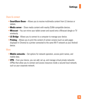 Page 7878
Settings
Share & connect
SmartShare Beam – Allows you to receive multimedia content from LG devices or  
tablets. 
 Media server – Share media content with nearby DLNA-compatible devices.
 Miracast – Y
ou can mirror your tablet screen and sound onto a Miracast dongle or TV 
wirelessly. 
 LG Bridge - Allows you to connect to a computer to manage your device.
 Printing  – Allows you to print the content of certain screens (such as web pa\
ges
  
displayed in Chrome) to a printer connected to the same...