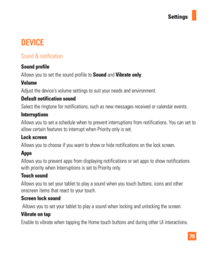 Page 7979
Settings
DEVICE
Sound & notification
Sound profile
Allows you to set the sound profile to Sound and Vibrate only.
Volume
Adjust the devices volume settings to suit your needs and environment.
Default notification sound
Select the ringtone for notifications, such as new messages received or \
calendar events.
Interruptions
Allows you to set a schedule when to prevent interruptions from notifica\
tions. You can set to 
allow certain features to interrupt when Priority only is set.
Lock screen
Allows you...