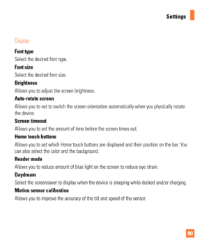 Page 8080
Settings
Display 
Font type
Select the desired font type.
Font size
Select the desired font size.
Brightness
Allows you to adjust the screen brightness.
Auto-rotate screen
Allows you to set to switch the screen orientation automatically when yo\
u physically rotate 
the device.
Screen timeout
Allows you to set the amount of time before the screen times out.
Home touch buttons 
Allows you to set which Home touch buttons are displayed and their posit\
ion on the bar. You 
can also select the color and...