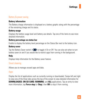 Page 8383
Settings
Battery & power saving
Battery information
The Battery charge information is displayed on a battery graphic along w\
ith the percentage 
of the remaining charge and its status.
Battery usage 
Displays the battery usage level and battery use details. Tap one of the items to see more 
detailed information.
Battery percentage on status bar
Enable to display the battery level percentage on the Status Bar next to\
 the battery icon.
Battery saver 
Tap the Battery Saver switch 
 to toggle it On or...