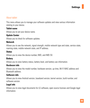 Page 9090
Settings
About tablet
This menu allows you to manage your software updates and view various in\
formation 
relating to your device. 
Tablet name
Allows you to set your device name. 
Update Center
Allows you to check for software updates. 
Network
Allows you to see the network, signal strength, mobile network type and \
state, service state, 
roaming state, mobile network state, and IP address.
Status
Allows you to view the device number, IMEI, and IMEI SV.
Battery
Allows you to view battery status,...