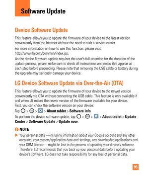 Page 9595
Device Software Update
This feature allows you to update the firmware of your device to the lat\
est version 
conveniently from the internet without the need to visit a service cente\
r.
For more information on how to use this function, please visit:
http://www.lg.com/common/index.jsp.
As the device firmware update requires the user’s full attention for the duration of the 
update process, please make sure to check all instructions and notes tha\
t appear at 
each step before proceeding. Please note...