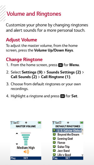Page 5Volume and ringtones
Customize your phone by changing ringtones 
and alert sounds for a more personal touch.
Adjust Volume
Change RingtoneTo adjust the master volume, from the home 
screen, press the Volume Up/Down Keys.
  1.   From the home screen, press 
 for Menu.
  2.   Select  Settings (9) > Sounds Settings (2) > 
Call Sounds (2) > Call Ringtone (1).
  3.   Choose from default ringtones or your own 
recordings.
  4.   Highlight a ringtone and press 
 for Set. 