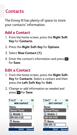 Page 6contacts
The Envoy III has plenty of space to store 
your contacts’ information.
Add a Contact 1.   From the home screen, press the Right Soft 
Key  for Contacts.
  2.   Press the Right Soft Key for Options.
  3.   Select  New Contact (1).
  4.   Enter the contact’s information and press 
 
for Save .
  1.   From the home screen, press the Right Soft 
Key  for Contacts. Select a contact and then 
press the Left Soft Key for Edit.
  2.   Change or add information as needed and 
press 
 for Save .
Edit a...