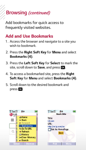 Page 9Browsing (continued)
Add bookmarks for quick access to 
frequently visited websites.
Add and Use Bookmarks 1 . Access the browser and navigate to a site you 
wish to bookmark.
  2.  Press the Right Soft Key for Menu and select 
Bookmarks (4).
  3.  Press the Left Soft Key for Select to mark the 
site, scroll down to Save , and press 
.
  4.  To access a bookmarked site, press the Right 
Soft Key for Menu and select Bookmarks (4).
  5.  Scroll down to the desired bookmark and 
 press . 