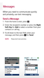 Page 4Messages
When you need to communicate quickly 
and privately, use text messaging.
Send a Message 1 .  From the home screen, press .
  2.  Enter the recipient’s number or press the Right 
Soft Key for Add  to select a number from your 
contacts or call log.
	3.	 Scroll	down	to	the	text	field,	enter	your	 message, and then press 
 for Send.
NOTE   Please don’t text and drive. 
