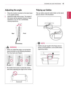 Page 11ENGLISH
11asseMblInG anD PRePaRInG
adjusting the angle
1   Place the monitor mounted on the stand base 
in an upright position. 
2   Adjust the angle of the screen. The angle of 
the screen can be adjusted forward or back-
ward from -5° to 15° for a comfortable  
viewing experience.
-5
15
front
Rear
  
y When you adjust the angle, do not hold the 
stand as shown on the following illustration. 
You may injure your fingers.
-5
15
 
y Be careful not to touch or press the screen 
area when adjusting the...