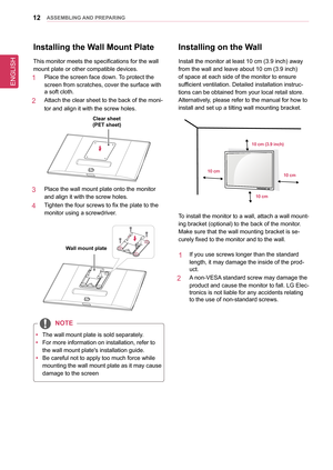 Page 12ENGLISH
12asseMblInG anD PRePaRInG
Installing on the Wall
Install the monitor at least 10 cm (3.9 inch) away 
from the wall and leave about 10 cm (3.9 inch) 
of space at each side of the monitor to ensure 
sufficient ventilation. Detailed installation instruc-
tions can be obtained from your local retail store. 
Alternatively, please refer to the manual for how to 
install and set up a tilting wall mounting bracket.
10 cm (3.9 inch)
10 cm
10 cm
10 cm
To install the monitor to a wall, attach a wall...