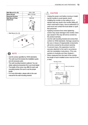 Page 13ENGLISH
13asseMblInG anD PRePaRInG
Wall Mount (a  x b)100 x 100
stand screwM4 x 10 mm
Required screws4
Wall Mount Plate(optional)RW120
 yWall Mount (A x B)
AB
 
y Unplug the power cord before moving or install
-
ing the monitor to avoid electric shock.
 
y Installing the monitor on the ceiling or on a 
slanted wall may result in the monitor falling off, 
which could lead to injury. Use an authorized LG 
wall mount and contact the local dealer or quali
-
fied personnel.
 
y Applying excessive force when...