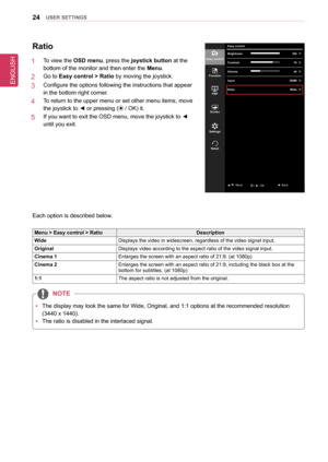 Page 24ENGLISH
24UseR seTTInGs
Ratio
1   To view the osD menu, press the joystick button at the 
bottom of the monitor and then enter the Menu.
2   Go to easy control > Ratio by moving the joystick.
3   Configure the options following the instructions that appear 
in the bottom right corner.
4   To return to the upper menu or set other menu items, move 
the joystick to ◄ or pressing ( / OK) it.
5   If you want to exit the OSD menu, move the joystick to ◄ 
until you exit.
Each option is described below.
Menu >...