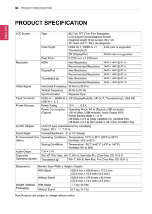 Page 34ENGLISH
34PRoDUCT sPeCIfICaTIon
PRoDUCT sPeCIfICaTIon
LCD ScreenType86.7 cm TFT (Thin Film Transistor) 
LCD (Liquid Crystal Display) Screen
Diagonal length of the screen: 86.7 cm
34" class (34.1" / 86.7 cm diagonal)
Color DepthHDMI IN 1 / HDMI IN 2 /  
Thunderbolt ()
8-bit color is supported.
DP (DisplayPort)10-bit color is supported.
Pixel Pitch0.2325 mm x 0.2325 mm
ResolutionHDMIMax Resolution3440 x 1440 @ 50 Hz
Recommended Resolution3440 x 1440 @ 50 Hz
DisplayPortMax Resolution3440 x 1440 @ 60...