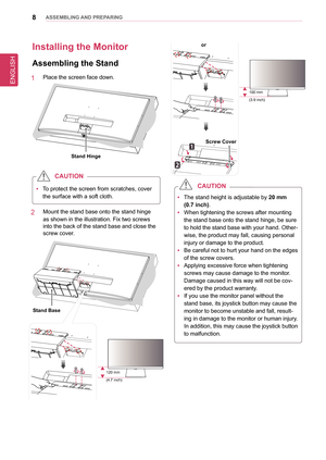 Page 8ENGLISH
8asseMblInG anD PRePaRInG
Installing the Monitor 
assembling the stand
1   Place the screen face down.
stand Hinge
 
y To protect the screen from scratches, cover 
the surface with a soft cloth.
CaUTIon
2   Mount the stand base onto the stand hinge 
as shown in the illustration. Fix two screws 
into the back of the stand base and close the 
screw cover.
stand base
120 mm
(4.7 inch)
screw Cover
or
100 mm
(3.9 inch)
 
y The stand height is adjustable by 
20 mm 
(0.7 inch).
 
y When tightening the...