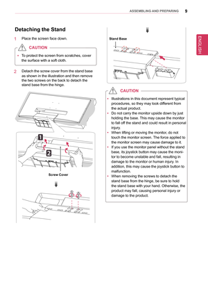 Page 9ENGLISH
9asseMblInG anD PRePaRInG
Detaching the stand
1   Place the screen face down.
 
y To protect the screen from scratches, cover 
the surface with a soft cloth.
CaUTIon
2   Detach the screw cover from the stand base 
as shown in the illustration and then remove 
the two screws on the back to detach the 
stand base from the hinge.
screw Cover
stand base
 
y Illustrations in this document represent typical 
procedures, so they may look different from 
the actual product.
 
y Do not carry the monitor...