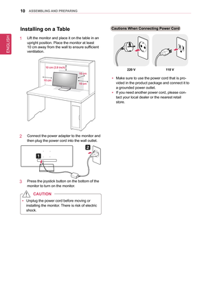 Page 10ENGLISH
10asseMblInG anD PRePaRInG
Installing on a Table
1   Lift the monitor and place it on the table in an 
upright position. Place the monitor at least  
10 cm away from the wall to ensure sufficient 
ventilation.
10 cm10 cm (3.9 inch)
10 cm 10 cm
2   Connect the power adapter to the monitor and 
then plug the power cord into the wall outlet.
3   Press the joystick button on the bottom of the 
monitor to turn on the monitor.
 
y Unplug the power cord before moving or 
installing the monitor. There is...