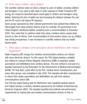 Page 107106For Your Safety
10.  
What about children using tablets?
The	scientific 	evidence 	does 	not 	show 	a 	danger 	to 	users 	of 	tablets, 	including 	children	
and 	teenagers. 	If 	you 	want 	to 	take 	steps 	to 	lower 	exposure 	to 	Radio 	Frequency 	(RF)	
energy, 	the 	measures 	described 	above 	would 	apply 	to 	children 	and 	teenagers 	using	
tablets. 	Reducing 	the 	time 	of 	tablet 	use 	and 	increasing 	the 	distance 	between 	the 	user	
and 	the 	RF 	source 	will 	reduce 	RF 	exposure. 	
Some...