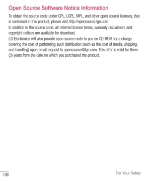 Page 109108For Your Safety
Open Source Software Notice Information
To	obtain 	the 	source 	code 	under 	GPL, 	LGPL, 	MPL, 	and 	other 	open 	source 	licenses, 	that	
is 	contained 	in 	this 	product, 	please 	visit 	http://opensource.lge.com.
In 	addition 	to 	the 	source 	code, 	all 	referred 	license 	terms, 	warranty 	disclaimers 	and	
copyright 	notices 	are 	available 	for 	download. 	
LG 	Electronics 	will 	also 	provide 	open 	source 	code 	to 	you 	on 	CD-ROM 	for 	a 	charge	
covering 	the 	cost 	of...