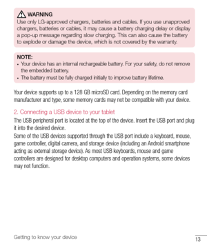 Page 1413Getting to know your device
 WARNING
Use only LG-approved chargers, batteries and cables. If you use unapproved 
chargers, batteries or cables, it may cause a battery charging delay or display 
a pop-up message regarding slow charging. This can also cause the battery 
to explode or damage the device, which is not covered by the warranty.
NOTE: •	Your device has an internal rechargeable battery. For your safety, do not remove 
the embedded battery. 
•	The battery must be fully charged initially to...