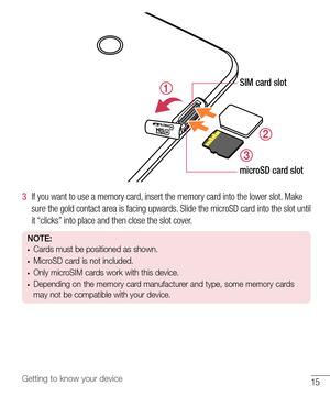 Page 1615Getting to know your device
SIM card slot
microSD card slot
3  If 	you 	want 	to 	use 	a 	memory 	card, 	insert 	the 	memory 	card 	into 	the 	lower 	slot. 	Make	
sure 	the 	gold 	contact 	area 	is 	facing 	upwards. 	Slide 	the 	microSD 	card 	into 	the 	slot 	until	
it 	“clicks” 	into 	place 	and 	then 	close 	the 	slot 	cover.
NOTE:•	Cards must be positioned as shown.
•	MicroSD card is not included.
•	Only microSIM cards work with this device.
•	Depending on the memory card manufacturer and type,...