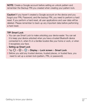 Page 1817Getting to know your device
NOTE: Create a Google account before setting an unlock pattern and 
remember the Backup PIN you created when creating your pattern lock.
Caution!  If you haven't created a Google account on the device and you 
forgot your PIN, Password, and the backup PIN, you need to perform a hard 
reset. If you perform a hard reset, all user applications and user data will be 
deleted. Please remember to back up any important data before performing 
a hard reset.
TIP! Smart Lock•	You...