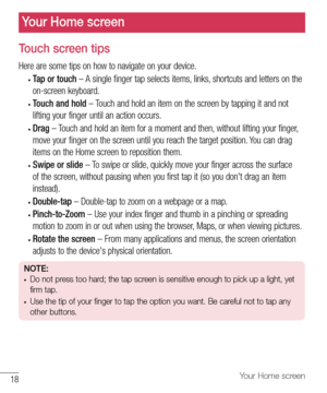 Page 1918Your Home screen
Your Home screen
Touch screen tips
Here	are 	some 	tips 	on 	how 	to 	navigate 	on 	your 	device.
•	Tap or touch 	– 	A 	single 	finger 	tap 	selects 	items, 	links, 	shortcuts 	and 	letters 	on 	the	
on-screen 	keyboard.
•	Touch and hold 	– 	Touch 	and 	hold 	an 	item 	on 	the 	screen 	by 	tapping 	it 	and 	not	
lifting 	your 	finger 	until 	an 	action 	occurs.
•	Drag 	– 	Touch 	and 	hold 	an 	item 	for 	a 	moment 	and 	then, 	without 	lifting 	your 	finger, 	
move 	your 	finger 	on...