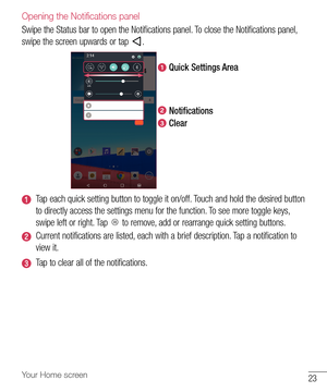 Page 2423Your Home screen
Opening the Notifications panel
Swipe	the 	Status 	bar 	to 	open 	the 	Notifications 	panel. 	To 	close 	the 	Notifications 	panel, 	
swipe 	the 	screen 	upwards 	or 	tap 	
.
Quick Settings Area
Notifications
Clear
Tap 	each 	quick 	setting 	button 	to 	toggle 	it 	on/off. 	Touch 	and 	hold 	the 	desired 	button	
to 	directly 	access 	the 	settings 	menu 	for 	the 	function. 	To 	see 	more 	toggle 	keys, 	
swipe 	left 	or 	right. 	Tap 	
	to 	remove, 	add 	or 	rearrange 	quick 	setting...