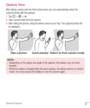 Page 2827Special Features
Gesture View
After	taking 	a 	photo 	with 	the 	front 	camera 	lens, 	you 	can 	automatically 	check 	the	
captured 	photo 	with 	this 	gesture.
1   Tap 	
	> 		> 	.	
2   Take 	a 	picture 	with 	the 	front 	camera.
3   After 	taking 	the 	picture, 	bring 	the 	device 	close 	to 	your 	face. 	The 	captured 	photo 	will	
be 	displayed.
Take a picture Quick previewReturn to front camera mode
NOTE: •	Depending on the speed and angle of the gesture, this feature may not work 
properly.
•...