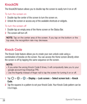 Page 2928Special Features
KnockON
The	KnockON 	feature 	allows 	you 	to 	double-tap 	the 	screen 	to 	easily 	turn 	it 	on 	or 	off.
To turn the screen on
1   Double-tap 	the 	center 	of 	the 	screen 	to 	turn 	the 	screen 	on.
2   Unlock 	the 	screen 	or 	access 	any 	of 	the 	available 	shortcuts 	or 	widgets.
To turn the screen off
1   Double-tap 	an 	empty 	area 	of 	the 	Home 	screen 	or 	the 	Status 	Bar.
2   The 	screen 	will 	turn 	off.
NOTE:  Tap on the center area of the screen. If you tap on the...