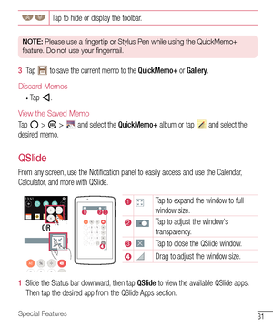 Page 3231Special Features
Tap	to 	hide 	or 	display 	the 	toolbar.
NOTE:  Please use a fingertip or Stylus Pen while using the QuickMemo+ 
feature. Do not use your fingernail.
3   Tap 		to 	save 	the 	current 	memo 	to 	the 	QuickMemo+ 	or 	Gallery .
Discard Memos
•	Tap .
View the Saved Memo
Tap		>  	> 		and 	select 	the 	QuickMemo+ 	album 	or 	tap 		and 	select 	the	
desired 	memo.
QSlide
From 	any 	screen, 	use 	the 	Notification 	panel 	to 	easily 	access 	and 	use 	the 	Calendar, 	
Calculator, 	and 	more...