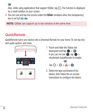 Page 3332Special Features
OR 
Also,	while 	using 	applications 	that 	support 	QSlide, 	tap 	
.	 The 	function 	is 	displayed	
as 	a 	small 	window 	on 	your 	screen.
2   You 	can 	use 	and 	tap 	the 	screen 	under 	the 	QSlid e	windows 	when 	the 	transparency	
bar 	is 	not 	full 	
.
NOTE:  QSlide can support up to two window at the same time.
QuickRemote
QuickRemote 	turns 	your 	device 	into 	a 	Universal 	Remote 	for 	your 	home 	TV, 	set-top 	box	
and 	audio 	system, 	and 	more.
1   Touch 	and 	slide 	the...