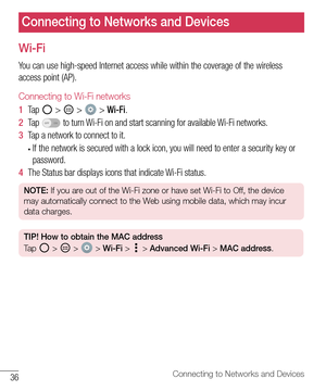 Page 3736Connecting to Networks and Devices
Connecting to Networks and Devices
Wi-Fi
You	can 	use 	high-speed 	Internet 	access 	while 	within 	the 	coverage 	of 	the 	wireless	
access 	point 	(AP).
Connecting to Wi-Fi networks
1   Tap 		> 		> 		> 	Wi-Fi .
2   Tap 	
OFF ON	to 	turn 	Wi-Fi 	on 	and 	start 	scanning 	for 	available 	Wi-Fi 	networks.
3   Tap 	a 	network 	to 	connect 	to 	it.
•	If 	the 	network 	is 	secured 	with 	a 	lock 	icon, 	you 	will 	need 	to 	enter 	a 	security 	key 	or	
password.
4   The...