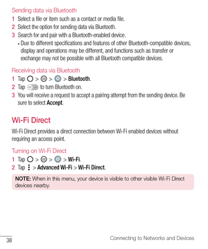 Page 3938Connecting to Networks and Devices
Sending data via Bluetooth
1  Select 	a 	file 	or 	item 	such 	as 	a 	contact 	or 	media 	file.
2   Select 	the 	option 	for 	sending 	data 	via 	Bluetooth.
3   Search 	for 	and 	pair 	with 	a 	Bluetooth-enabled 	device.
•	Due 	to 	different 	specifications 	and 	features 	of 	other 	Bluetooth-compatible 	devices, 	
display 	and 	operations 	may 	be 	different, 	and 	functions 	such 	as 	transfer 	or	
exchange 	may 	not 	be 	possible 	with 	all 	Bluetooth 	compatible...