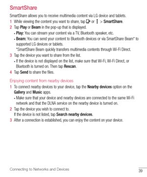 Page 4039Connecting to Networks and Devices
SmartShare
SmartShare	allows 	you 	to 	receive 	multimedia 	content 	via 	LG 	device 	and 	tablets.
1   While 	viewing 	the 	content 	you 	want 	to 	share, 	tap 	
	or 		> 	SmartShare .
2   Tap 	Play 	or 	Beam 	in 	the 	pop-up 	that 	is 	displayed.
•	Play:  You	can 	stream 	your 	content 	via 	a 	TV, 	Bluetooth 	speaker, 	etc.
•	Beam:  You	can 	send 	your 	content 	to 	Bluetooth 	devices 	or 	via 	SmartShare 	Beam* 	to	
supported 	LG 	devices 	or 	tablets.
*SmartShare...