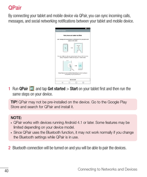 Page 4140Connecting to Networks and Devices
QPair
By	connecting 	your 	tablet 	and 	mobile 	device 	via 	QPair, 	you 	can 	sync 	incoming 	calls, 	
messages, 	and 	social 	networking 	notifications 	between 	your 	tablet 	and 	mobile 	device.
1   Run 	QPair 		and 	tap 	Get started 	> 	Start 	on 	your 	tablet 	first 	and 	then 	run 	the	
same 	steps 	on 	your 	device.
TIP!  QPair may not be pre-installed on the device. Go to the Google Play 
Store and search for QPair and install it.
NOTE: •	QPair works with...