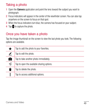 Page 5049Camera and Video
Taking a photo
1  Open 	the 	Camera 	application 	and 	point 	the 	lens 	toward 	the 	subject 	you 	want 	to	
photograph.
2   Focus 	indicators 	will 	appear 	in 	the 	center 	of 	the 	viewfinder 	screen. 	You 	can 	also 	tap	
anywhere 	on 	the 	screen 	to 	focus 	on 	that 	spot.
3   When 	the 	focus 	indicators 	turn 	blue, 	the 	camera 	has 	focused 	on 	your 	subject.
4   Tap 	
	to 	capture 	the 	photo.
Once you have taken a photo
Tap 	the 	image 	thumbnail 	on 	the 	screen 	to...