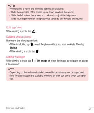 Page 5453Camera and Video
NOTE:•	While playing a video, the following options are available:
•	Slide the right side of the screen up or down to adjust the sound.
•	Slide the left side of the screen up or down to adjust the brightness.
•	Slide your finger from left to right (or vice versa) to fast-forward and rewind.
Editing photos
While	viewing 	a 	photo, 	tap 	.
Deleting photos/videos
Use 	one 	of 	the 	following 	methods:
•	While 	in 	a 	folder, 	tap 	,	 select 	the 	photos/videos 	you 	want 	to 	delete....