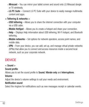 Page 6362Settings
•	Miracast	– 	You 	can 	mirror 	your 	tablet 	screen 	and 	sound 	onto 	LG 	Miracast 	dongle	
or 	TV 	wirelessly.
•	LG PC Suite 	– 	Connect 	LG 	PC 	Suite 	with 	your 	device 	to 	easily 	manage 	multimedia	
content 	and 	apps.
< Tethering & networks >
•	USB tethering 	– 	Allows 	you 	to 	share 	the 	internet 	connection 	with 	your 	computer	
via 	a 	USB 	cable.
•	Mobile HotSpot 	– 	Allows 	you 	to 	create 	a 	hotspot 	and 	share 	your 	connection.
•	Help 	– 	Displays 	Help 	information...