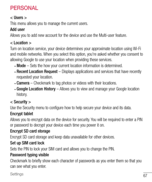 Page 6867Settings
PERSONAL
< Users >
This	menu 	allows 	you 	to 	manage 	the 	current 	users.
Add user
Allows 	you 	to 	add 	new 	account 	for 	the 	device 	and 	use 	the 	Multi-user 	feature.
< Location >
Turn 	on 	location 	service, 	your 	device 	determines 	your 	approximate 	location 	using 	Wi-Fi	
and 	mobile 	networks. 	When 	you 	select 	this 	option, 	you're 	asked 	whether 	you 	consent 	to	
allowing 	Google 	to 	use 	your 	location 	when 	providing 	these 	services.
•	Mode  –	Sets 	the 	how 	your...