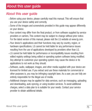 Page 7675About this user guide
About this user guide
About this user guide
•	Before	using 	your 	device, 	please 	carefully 	read 	this 	manual. 	This 	will 	ensure 	that	
you 	use 	your 	device 	safely 	and 	correctly.
•	Some 	of 	the 	images 	and 	screenshots 	provided 	in 	this 	guide 	may 	appear 	differently	
on 	your 	device.
•	Your 	content 	may 	differ 	from 	the 	final 	product, 	or 	from 	software 	supplied 	by 	service	
providers 	or 	carriers, 	This 	content 	may 	be 	subject 	to 	change 	without...