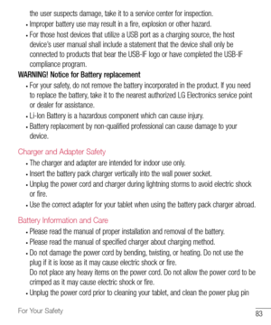 Page 8483For Your Safety
the	user 	suspects 	damage, 	take 	it 	to 	a 	service 	center 	for 	inspection. 	
•	Improper	battery 	use 	may 	result 	in 	a 	fire, 	explosion 	or 	other 	hazard. 	
•	For	those 	host 	devices 	that 	utilize 	a 	USB 	port 	as 	a 	charging 	source, 	the 	host	
device’s 	user 	manual 	shall 	include 	a 	statement 	that 	the 	device 	shall 	only 	be	
connected 	to 	products 	that 	bear 	the 	USB-IF 	logo 	or 	have 	completed 	the 	USB-IF	
compliance 	program.
WARNING! Notice for Battery...