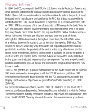 Page 9190For Your Safety
What does “SAR” mean?
In	1996, 	the 	FCC, 	working 	with 	the 	FDA, 	the 	U.S. 	Environmental 	Protection 	Agency, 	and	
other 	agencies, 	established 	RF 	exposure 	safety 	guidelines 	for 	wireless 	devices 	in 	the	
United 	States. 	Before 	a 	wireless 	device 	model 	is 	available 	for 	sale 	to 	the 	public, 	it 	must	
be 	tested 	by 	the 	manufacturer 	and 	certified 	to 	the 	FCC 	that 	it 	does 	not 	exceed 	limits	
established 	by 	the 	FCC. 	One 	of 	these 	limits 	is...