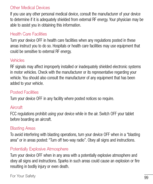 Page 10099For Your Safety
Other Medical Devices
If	you 	use 	any 	other 	personal 	medical 	device, 	consult 	the 	manufacturer 	of 	your 	device	
to 	determine 	if 	it 	is 	adequately 	shielded 	from 	external 	RF 	energy. 	Your 	physician 	may 	be	
able 	to 	assist 	you 	in 	obtaining 	this 	information. 	
Health Care Facilities
Turn	your 	device 	OFF 	in 	health 	care 	facilities 	when 	any 	regulations 	posted 	in 	these	
areas 	instruct 	you 	to 	do 	so. 	Hospitals 	or 	health 	care 	facilities 	may 	use...