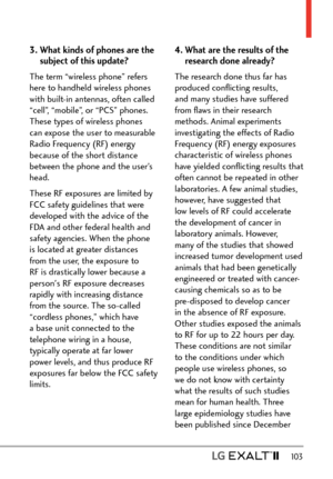 Page 105  103
3.  What kinds of phones are the 
subject of this update?
The term “wireless phone” refers 
here to handheld wireless phones 
with built-in antennas, often called 
“cell”, “mobile”, or “PCS” phones. 
These types of wireless phones 
can expose the user to measurable 
Radio Frequency (RF) energy 
because of the short distance 
between the phone and the user’s 
head. 
These RF exposures are limited by 
FCC safety guidelines that were 
developed with the advice of the 
FDA and other federal health and...