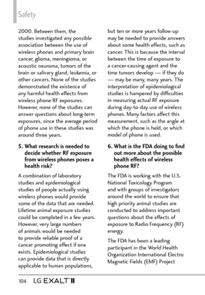 Page 106Safety
10 4   
2000. Between them, the 
studies investigated any possible 
association between the use of 
wireless phones and primary brain 
cancer, glioma, meningioma, or 
acoustic neuroma, tumors of the 
brain or salivary gland, leukemia, or 
other cancers. None of the studies 
demonstrated the existence of 
any harmful health effects from 
wireless phone RF exposures. 
However, none of the studies can 
answer questions about long-term 
exposures, since the average period 
of phone use in these...