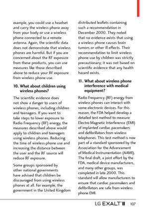 Page 109  107
example, you could use a headset 
and carry the wireless phone away 
from your body or use a wireless 
phone connected to a remote 
antenna. Again, the scientiﬁc data 
does not demonstrate that wireless 
phones are harmful. But if you are 
concerned about the RF exposure 
from these products, you can use 
measures like those described 
above to reduce your RF exposure 
from wireless phone use.
10.  What about children using 
wireless phones?
The scientiﬁc evidence does 
not show a danger to users...