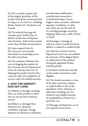 Page 115  113
(3) This warranty is good only 
to the original purchaser of the 
product during the warranty period 
as long as it is in the U.S., including 
Alaska, Hawaii, U.S. Territories and 
Canada.
(4) The external housing and 
cosmetic parts shall be free of 
defects at the time of shipment 
and, therefore, shall not be covered 
under these limited warranty terms.
(5) Upon request from LG, 
the consumer must provide 
information to reasonably prove 
the date of purchase.
(6) The customer shall bear the...