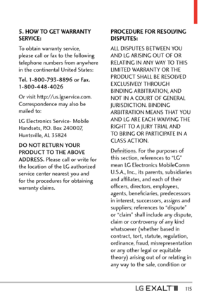 Page 117  115
5. HOW TO GET WARRANTY 
SERVICE:
To obtain warranty service, 
please call or fax to the following 
telephone numbers from anywhere 
in the continental United States:
Tel. 1-800-793-8896 or Fax. 
1- 8 0 0 - 4 4 8 - 4 026
Or visit http://us.lgservice.com. 
Correspondence may also be 
mailed to:
LG Electronics Service- Mobile 
Handsets, P.O. Box 240007, 
Huntsville, AL 35824
DO NOT RETURN YOUR 
PRODUCT TO THE ABOVE 
ADDRESS. Please call or write for 
the location of the LG authorized 
service center...