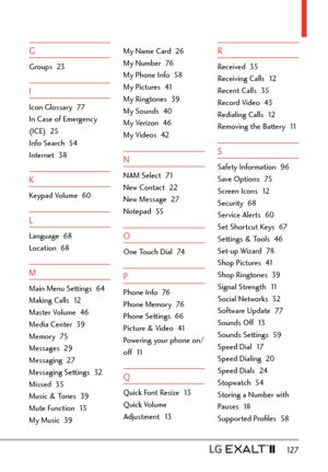 Page 129  127
G
Groups  23
I
Icon Glossary  77
In Case of Emergency 
(ICE)  25
Info Search  54
Internet  38
K
Keypad Volume  60
L
Language  68
Location  68
M
Main Menu Settings  64
Making Calls  12
Master Volume  46
Media Center  39
Memory  75
Messages  29
Messaging  27
Messaging Settings  32
Missed  35
Music & Tones  39
Mute Function  13
My Music  39
My Name Card  26
My Number  76
My Phone Info  58
My Pictures  41
My Ringtones  39
My Sounds  40
My Verizon  46
My Videos  42
N
NAM Select  71
New Contact  22
New...